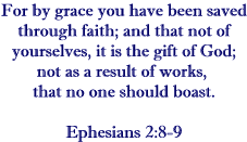 For by grace you have been saved through faith; and that not of yourselves, it is the gift fo God; not as a result of works, that no one should boast.   Ephesians 2:8-9