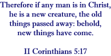 Therefore if any man is in Christ, he is a new creature; the old things passed away; behold, new things have come.   II Corinthians 5:17