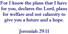 For I know the plans that I have for you, declares the Lord, plans for welfare and not for calamity to give you a future and a hope. Jeremiah 29:11