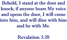 Behold, I stand and the door and knock; if anyone hears My voice and opens the door, I will come in to him, and will dine with him, and he with Me.   Revelation 3:20