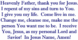 Heavenly Father, thank you for Jesus.  I repent of my sins and turn to You.  I give You my life.  Come live in me.  Change me, cleanse me, make me the person You want me to be.  I receive You, Jesus, as my personal Lord and Savior!  In Jesus' Name, Amen!